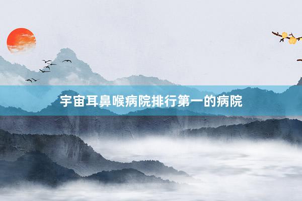 宇宙耳鼻喉病院排行第一的病院