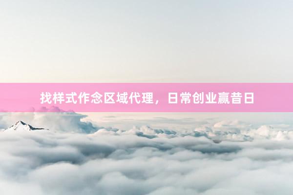 找样式作念区域代理,日常创业赢昔日